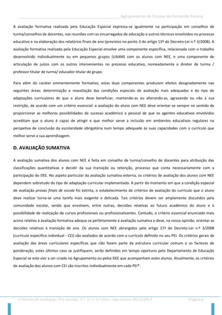 __________________________________________________Agrupamento de Escolas de Fernando Pessoa 
Critérios de avaliação: Pré-escolar, 1.º, 2.º e 3.º ciclo - Ano Letivo 2012/2013 Página 6 
A avaliação formativa realizada pela Educação Especial expressa-se igualmente na participação em conselhos de turma/conselhos de docentes, nas reuniões com os encarregados de educação e outros técnicos envolvidos no processo educativo e na elaboração dos relatórios finais de ano (previstos no ponto 3 do artigo 13º do Decreto-Lei n.º 3/2008). A avaliação formativa realizada pela Educação Especial envolve uma componente específica, relacionada com o trabalho desenvolvido individualmente ou em pequenos grupos (UAAM) com os alunos com NEE, e uma componente de articulação de juízos com os outros intervenientes no processo educativo, nomeadamente o diretor de turma / professor titular de turma/ educador titular de grupo. 
Para além do caráter eminentemente formativo, estas duas componentes produzem efeitos designadamente nas seguintes áreas: determinação e reavaliação das condições especiais de avaliação mais adequadas e do tipo de adaptações curriculares de que o aluno deve beneficiar, mantendo-as ou alterando-as, agravando ou não a sua restrição, de acordo com um critério essencial: a avaliação do aluno com NEE deve orientar-se sempre no sentido de proporcionar as melhores possibilidades de sucesso académico e pessoal de que os agentes educativos envolvidos acreditam que o aluno é capaz de atingir e que melhor serve a inclusão em ambientes educativos regulares na perspetiva de conclusão da escolaridade obrigatória num tempo adequado às suas capacidades com o currículo que melhor serve a sua aprendizagem. 
D. AVALIAÇÃO SUMATIVA 
A avaliação sumativa dos alunos com NEE é feita em conselho de turma/conselho de docentes para atribuição das classificações quantitativas e decidir da sua transição ou retenção, processo que conta necessariamente com a participação do DEE. No aspeto particular da avaliação sumativa externa, os critérios de avaliação dos alunos com NEE dependem sobretudo do tipo de adaptação curricular implementada. A partir do momento em que a condição especial de avaliação provas finais de escola foi extinta, o estabelecimento de critérios de avaliação do currículo que o aluno deve realizar torna-se uma tarefa mais exigente e delicada. Tais critérios devem ser amplamente discutidos pela comunidade escolar, sendo que envolvem, entre outras, decisões relativas ao futuro académico do aluno e à possibilidade de realização de cursos profissionais ou profissionalizantes. Contudo, o critério essencial enunciado mais acima relativo à avaliação formativa adequa-se perfeitamente à avaliação sumativa e deve, na nossa opinião, orientar as decisões relativas à transição de ano. Os alunos com NEE abrangidos pelo artigo 21º do Decreto-Lei n.º 3/2008 (currículo específico individual - CEI) são avaliados de acordo com o currículo definido no seu PEI. Os critérios gerais de avaliação das áreas curriculares específicas que não fazem parte da estrutura curricular comum e os factores de ponderação, estes últimos caso se justifiquem, serão definidos em tempo oportuno pelo Departamento de Educação Especial se este vier a ser criado no Agrupamento ou pelos DEE que acompanham estes alunos. Atualmente, os critérios de avaliação dos alunos com CEI são inscritos individualmente em cada PEI*.  