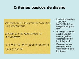 Criterios básicos de diseño Los textos escritos TODO EN MAYÚSCULA son complicados para leer. En ningún caso es posible usarlos con tipografías decoradas como las del ejemplo. Reservar su uso para pequeños destacados o para los títulos. 