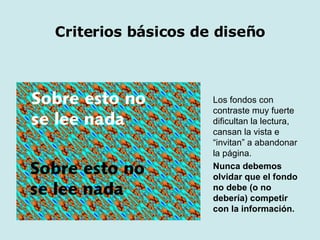 Los fondos con contraste muy fuerte dificultan la lectura, cansan la vista e “invitan” a abandonar la página.  Nunca debemos olvidar que el fondo no debe (o no debería) competir con la información. Criterios básicos   de diseño 