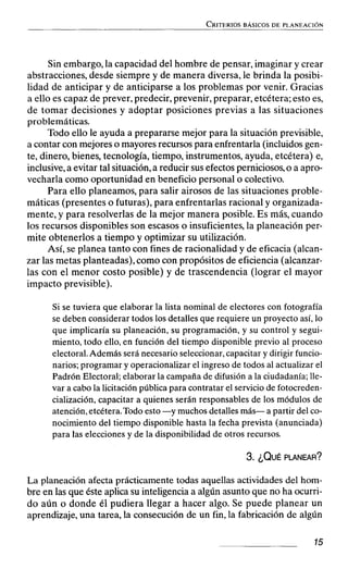 Sin embargo, la capacidad del hombre de pensar, imaginar y crear
abstracciones, desde siempre y de manera diversa, le brinda la posibi-
lidad de anticipar y de anticiparse a los problemas por venir. Gracias
a ello es capaz de prever, predecir, prevenir, preparar, etcétera;esto es,
de tomar decisiones y adoptar posiciones previas a las situaciones
problemáticas.
Todo ello le ayuda a prepararse mejor para la situación previsible,
a contar con mejores o mayores recursos para enfrentarla (incluidos gen-
te, dinero, bienes, tecnología, tiempo, instrumentos, ayuda, etcétera) e,
inclusive,a evitar tal situación,a reducir sus efectos perniciosos,o a apro-
vecharla como oportunidad en beneficio personal o colectivo.
Para ello planeamos, para salir airosos de las situaciones proble-
máticas (presentes o futuras), para enfrentarlas racional y organizada-
mente, y para resolverlas de la mejor manera posible. Es más, cuando
los recursos disponibles son escasos o insuficientes, la planeación per-
mite obtenerlos a tiempo y optimizar su utilización.
Así, se planea tanto con fines de racionalidad y de eficacia (alcan-
zar las metas planteadas), como con propósitos de eficiencia (alcanzar-
las con el menor costo posible) y de trascendencia (lograr el mayor
impacto previsible).
Si se tuviera que elaborar la lista nominal de electores con fotografía
se deben considerar todos los detalles que requiere un proyecto así,lo
que implicaría su planeación,su programación, y su control y segui-
miento, todo ello,en función del tiempo disponible previo al proceso
electoral.Además será necesario seleccionar,capacitary dirigir funcio-
narios;programar y operacionalizarel ingreso de todos al actualizar el
Padrón Electoral;elaborarla campaña de difusión a la ciudadanía;Ile-
var a cabola licitaciónpública para contratarel serviciode fotocreden-
cialización, capacitar a quienes serán responsables de los módulos de
atención,etcétera.Todo esto-y muchos detallesmás- a partir del co-
nocimiento del tiempo disponiblehasta la fecha prevista (anunciada)
para las eleccionesy de la disponibilidadde otros recursos.
La planeación afecta prácticamente todas aquellas actividades del hom-
bre en las que éste aplica su inteligencia a algún asunto que no ha ocurri-
do aún o donde él pudiera llegar a hacer algo. Se puede planear un
aprendizaje, una tarea, la consecución de un fin, la fabricación de algún
 