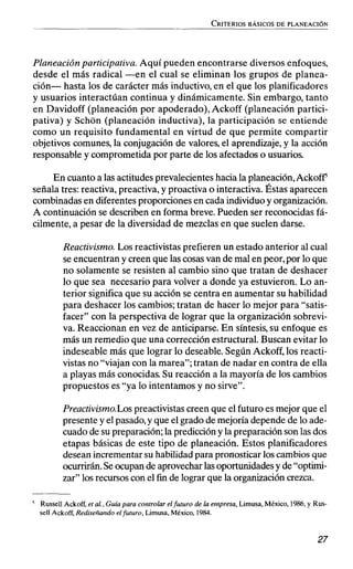Planeación participativa. Aquí pueden encontrarse diversos enfoques,
desde el más radical -en el cual se eliminan los grupos de planea-
ción- hasta los de carácter más inductivo, en el que los planificadores
y usuarios interactúan continua y dinámicamente. Sin embargo, tanto
en Davidoff (planeación por apoderado),Ackoff (planeación partici-
pativa) y Schon (planeación inductiva), la participación se entiende
como un requisito fundamental en virtud de que permite compartir
objetivos comunes, la conjugación de valores,el aprendizaje, y la acción
responsable y comprometida por parte de los afectados o usuarios.
En cuantoa las actitudes prevalecientes hacia la planeación,AckofF
señala tres: reactiva, preactiva, y proactiva o interactiva. Éstas aparecen
combinadas en diferentes proporciones en cada individuo y organización.
A continuación se describen en forma breve. Pueden ser reconocidas fá-
cilmente, a pesar de la diversidad de mezclas en que suelen darse.
Reactivismo. Los reactivistas prefieren un estado anterior al cual
se encuentran y creen que las cosasvan de mal en peor,por lo que
no solamente se resisten al cambio sino que tratan de deshacer
10 que sea necesario para volver a donde ya estuvieron. Lo an-
terior significa que su acción se centra en aumentar su habilidad
para deshacer los cambios;tratan de hacer lo mejor para "satis-
facer" con la perspectiva de lograr que la organización sobrevi-
va. Reaccionan en vez de anticiparse. En síntesis,su enfoque es
más un remedio que una corrección estructural. Buscan evitar lo
indeseable más que lograr lo deseable. Según Ackoff, los reacti-
vistas no "viajan con la marea"; tratan de nadar en contra de ella
a playas más conocidas. Su reacción a la mayoría de los cambios
propuestos es "ya lo intentamos y no sirve".
Preactivismo.Lospreactivistas creen que el futuro es mejor que el
presente y el pasado,y que el grado demejoría depende de lo ade-
cuado de su preparación; la prediccióny la preparación son las dos
etapas básicas de este tipo de planeación. Estos planificadores
desean incrementar su habilidad para pronosticar los cambios que
ocurrirán.Seocupan de aprovechar lasoportunidades y de"optimi-
zar" los recursos con el fin de lograr que la organizacióncrezca.
Russell Ackoff,et al.,Guíapara controlar el futuro de la erapresa,Limusa, México,1986,y RUS-
se11 Ackoff,Rediseñando elfuturo, Limusa, México, 1984.
 