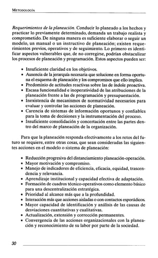Requerimientos de la planeación. Conducir lo planeado a los hechos y
practicar lo previamente determinado, demanda un trabajo realista y
comprometido. De ninguna manera es suficiente elaborar o seguir un
modelo, un manual o un instructivo de planeación; existen reque-
rimientos previos, operativos y de seguimiento. Lo primero es identi-
ficar aspectos vulnerables que, de no corregirse, podrían obstaculizar
los procesos de planeación y programación. Estos aspectos pueden ser:
Insuficiente claridad en los objetivos.
Ausencia de lajerarquía necesaria que solucioneen forma oportu-
na el esquemade planeacióny loscompromisosque elioimplica.
Predominio de actitudes reactivas sobre las de índole proactiva.
Escasa funcionalidad e inoperatividad de las atribuciones de la
planeación frente a las de programación y presupuestación.
Inexistencia de mecanismos de normatividad necesarios para
evaluar y controlar las acciones de planeación.
Carencia de sistemas de información oportunos y confiables
para la toma de decisiones y la instrumentación del proceso.
Insuficiente consolidación y concertación entre las partes den-
tro del marco de planeación de la organización.
Para que la planeación responda efectivamente a los retos del fu-
turo se requiere, entre otras cosas, que sean consideradas las siguien-
tes acciones en el modelo o sistema de planeación:
Reducción progresiva del distanciamientoplaneación-operación.
Mayor motivación y compromiso.
Manejo de indicadores de eficiencia,eficacia, equidad, trascen-
dencia y relevancia.
Aprendizaje institucional y capacidad efectiva de adaptación.
Formación de cuadros técnico-operativoscomo elementobásico
para una descentralización estratégica.
Prioridad al alcance más que a la profundidad.
Interacciónmás que accionesaisladaso con contactosesporádicos
Mayor capacidad de identificación y análisis de las causas de
desviaciones cuantitativas y cualitativas.
Actualización, extensión y corrección permanentes.
Convergencia de las acciones organizacionales con la planea-
ción y reconocimiento de su labor por parte de la sociedad.
 