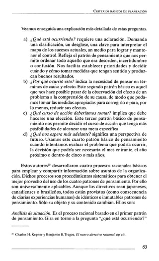 Veamos enseguida una explicaciónmás detallada de estas preguntas.
a) ¿Qué está ocurriendo? requiere una aclaración. Demanda
una clasificación, un desglose, una clave para interpretar el
mapa de los sucesos actuales, un medio para lograr y mante-
ner el control. Refleja el patrón de pensamiento que nos per-
mite ordenar todo aquello que era desorden, incertidumbre
o confusión. Nos facilita establecer prioridades y decidir
cuándo y cómo tomar medidas que tengan sentido y produz-
can buenos resultados.
b) ¿Por qué ocurrió esto? indica la necesidad de pensar en tér-
minos de causa y efecto. Este segundo patrón básico es aquel
que nos hace posible pasar de la observación del efecto de un
problema a la comprensión de su causa, de modo que poda-
mos tomar las medidas apropiadas para corregirlo o para, por
lo menos, reducir sus efectos.
c) ¿Qué curso de acción deberíamos tomar? implica que debe
hacerse una elección. Este tercer patrón básico de pensa-
miento nos permite decidir el curso de acción que tenga más
posibilidades de alcanzar una meta específica.
d) ¿Qué nos espera más adelante? significa una perspectiva de
futuro. Usamos este cuarto patrón básico de pensamiento
cuando intentamos evaluar el problema que podría ocurrir,
la decisión que podría ser necesaria el mes entrante, el año
próximo o dentro de cinco o más años.
Estos autores20 desarrollaron cuatro procesos racionales básicos
para emplear y compartir información sobre asuntos de la organiza-
ción. Dichos procesos son procedimientos sistemáticos para obtener el
mejor provecho del uso de los cuatro patrones de pensamiento. Por ello
son universalmente aplicables. Aunque los directivos sean japoneses,
canadienses o brasileños, todos están provistos (como consecuencia
de diarias experiencias humanas) de idénticos e inmutables patrones de
pensamiento. Sólo su objeto y su contenido cambian. Ellos son:
Análisis de situación. Es el proceso racional basado en el primer patrón
de pensamiento. Gira en torno a la pregunta ''¿qué está ocurriendo?"
2" Charles H. Kepner y Benjamin B. Tregoe, El nuevo directivo racional, op. cit.
 