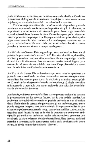 y a la evaluación y clarificación de situaciones, a la clasificación de los
fenómenos, al desglose de situaciones complejas en componentes ma-
nejables y al mantenimiento del control sobre los eventos.
Cuando surge una situación, la información disponible general-
mente es una mezcla confusa entre lo pertinente y lo irrelevante, lo
importante y lo intrascendente.Antes de poder hacer algo razonable
o productivo debe ordenarse la situación confusa para poder observar
sus componentes en perspectiva. Hay que establecer prioridades y de-
legar las acciones. Se debe contar con los medios para mantener un re-
gistro de la información a medida que se resuelven las situaciones
pasadas y las nuevas vienen a ocupar sus lugares.
Análisis de problemas. Este segundo proceso racional se basa en el
patrón de pensamiento "causa-efecto". Permite identificar, describir,
analizar y resolver con precisión una situación en la que algo ha sali-
do mal inexplicablemente. Proporciona un medio metodológico para
extraer la información esencial de una situación problemática y hacer
a un lado la información irrelevante o confusa.
Análisis de decisiones. El empleo de este proceso permite apartarse un
poco de una situación de decisión para evaluar sus tres componentes:
a) analizar las razones para tomar la decisión y examinar su propósi-
to; b) analizar los riesgos relativos de cada opción, y c) elegir la opción
más acertada y segura, la que haya surgido de una cuidadosa conside-
ración de todos los factores.
Análisis deproblemas potenciales. Este cuarto proceso racional se basa en
la preocupación por los sucesos futuros, por lo que podría suceder. Un
problema potencial existe cuando es posible preverlo en una situación
dada. Nadie tiene la certeza de que va a surgir un problema, pero no se
puede asegurar tampoco que no va a surgir. Este proceso utiliza lo que
sabemos o podemos suponer sin riesgo para evitar posibles consecuencias
negativas en el futuro.Se basa en la idea de que pensar y actuar con anti-
cipación para evitar un problema resulta más provechoso que tener que
resolverlo cuando lo hemos dejado desarrollarse. Este proceso racional
permite a la organización tomar parte activa en la conformación de su
futuro.A ello le hemos denominado "planear".
 