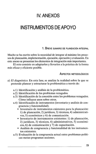 IV.ANEXOS
INSTRUMENTOSDEAPOYO
Mucho se ha escrito sobre la necesidad de integrar al máximo los proce-
sos de planeación, implementación, ejecución,operacióny evaluación.En
este anexo se presentan los elementos de integración más importantes.
El reto consiste en adaptarlos y llevarlos a la práctica de la forma
más eficaz y eficiente posible.
a) El diagnóstico.En esta fase, se analiza la realidad sobre la que se
pretende planear y estructurar la problemática a través de:
a.1) Identificación y análisis de la problemática.
a.2) Identificación de los problemas rezagados.
a.3) Identificación de la conexión entre los problemas rezagados.
Cómo influyen unos sobre otros.
a.4) Identificación de instrumentos (inventario y análisis de con-
gruencia y funcionalidad).
Inventario de instrumentos existentes para la planeación:
1)de planeación, 2) jurídicos, 3) técnicos, 4) administrati-
vos, 5) económicos y 6) de comunicación.
Inventario de instrumentos existentes: 1)de planeación,
2) jurídicos, 3) técnicos, 4) administrativos, 5) económi-
cos, 6) de comunicación y 7) de capacitación.
Análisis de congruencia y funcionalidad de los instrumen-
tos existentes.
a.5) Evaluación de la congruencia actual entre problemas-políti-
cas-metas-programas-acciones.
 