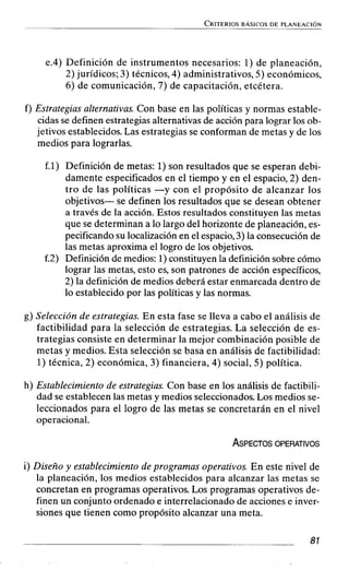 e.4) Definición de instrumentos necesarios: 1) de planeación,
2) jurídicos; 3) técnicos, 4) administrativos, 5) económicos,
6) de comunicación, 7) de capacitación, etcétera.
f) Estrategias alternativas. Con base en las políticas y normas estable-
cidas se definen estrategias alternativas de acción para lograr los ob-
jetivos establecidos. Las estrategias se conforman de metas y de los
medios para lograrlas.
f.1) Definición de metas: 1)son resultados que se esperan debi-
damente especificados en el tiempo y en el espacio, 2) den-
tro de las políticas -y con el propósito de alcanzar los
objetivos- se definen los resultados que se desean obtener
a través de la acción. Estos resultados constituyen las metas
que se determinan a lo largo del horizonte de planeación, es-
pecificando su localización en el espacio,3) la consecución de
las metas aproxima el logro de los objetivos.
f.2) Definición de medios: 1)constituyen la definición sobre cómo
lograr las metas, esto es, son patrones de acción específicos,
2) la definición de medios deberá estar enmarcada dentro de
lo establecido por las políticas y las normas.
g) Selección de estrategias. En esta fase se lleva a cabo el análisis de
factibilidad para la selección de estrategias. La selección de es-
trategias consiste en determinar la mejor combinación posible de
metas y medios. Esta selección se basa en análisis de factibilidad:
1)técnica, 2) económica, 3) financiera, 4) social, 5) política.
h) Establecimiento de estrategias. Con base en los análisis de factibili-
dad se establecen las metas y medios seleccionados. Los medios se-
leccionados para el logro de las metas se concretarán en el nivel
operacional.
i) Diseño y establecimiento de programas operativos. En este nivel de
la planeación, los medios establecidos para alcanzar las metas se
concretan en programas operativos. Los programas operativos de-
finen un conjunto ordenado e interrelacionado de acciones e inver-
siones que tienen como propósito alcanzar una meta.
 