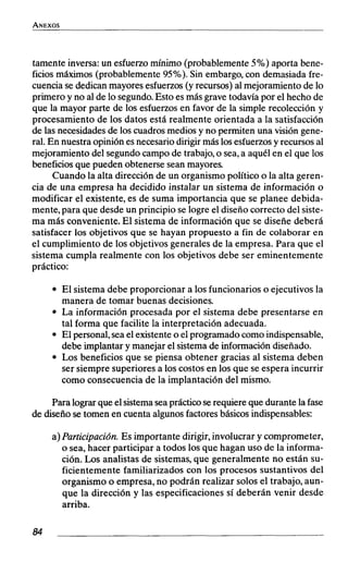 tamente inversa: un esfuerzomínimo (probablemente 5%) aporta bene-
ficios máximos (probablemente 95%). Sin embargo,con demasiada fre-
cuencia se dedicanmayoresesfuerzos(y recursos) al mejoramiento de lo
primero y no al de lo segundo.Esto es más grave todavía por el hecho de
que la mayor parte de los esfuerzosen favor de la simple recolección y
procesamiento de los datos está realmente orientada a la satisfacción
de las necesidades de los cuadros medios y no permiten una visión gene-
ral. En nuestra opinión esnecesariodirigirmás losesfuerzosy recursosal
mejoramiento del segundo campo de trabajo,o sea,a aquél en el que los
beneficios que pueden obtenerse sean mayores.
Cuando la alta dirección de un organismo político o la alta geren-
cia de una empresa ha decidido instalar un sistema de información o
modificar el existente, es de suma importancia que se planee debida-
mente, para que desde un principio se logre el diseño correcto del siste-
ma más conveniente. El sistema de información que se diseñe deberá
satisfacer los objetivos que se hayan propuesto a fin de colaborar en
el cumplimiento de los objetivos generales de la empresa. Para que el
sistema cumpla realmente con los objetivos debe ser eminentemente
práctico:
El sistema debe proporcionar a los funcionarios o ejecutivos la
manera de tomar buenas decisiones.
La información procesada por el sistema debe presentarse en
tal forma que facilite la interpretación adecuada.
El personal,sea el existenteo el programado como indispensable,
debe implantar y manejar el sistemade informacióndiseñado.
Los beneficios que se piensa obtener gracias al sistema deben
ser siempre superiores a los costos en los que se espera incurrir
como consecuencia de la implantación del mismo.
Para lograrque elsistemaseaprácticoserequiere que durantela fase
de diseño se tomen en cuenta algunos factores básicosindispensables:
a)Participación.Es importante dirigir,involucrar y comprometer,
o sea, hacer participar a todos los que hagan uso de la informa-
ción. Los analistas de sistemas, que generalmente no están su-
ficientemente familiarizados con los procesos sustantivos del
organismo o empresa,no podrán realizar solos el trabajo, aun-
que la dirección y las especificaciones sí deberán venir desde
arriba.
 