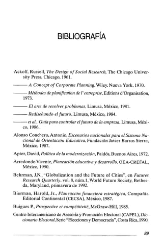 Ackoff, Russell, The Design of Social Research, The Chicago Univer-
sity Press, Chicago, 1961.
A Concept of Corporate Planning,Wiley, Nueva York, 1970.
Méthodesdeplaniflcation de 1'entreprise,Editions d'organisation,
1973.
El arte de resolver problemas, Limusa, México, 1981.
Rediseñando elfuturo, Limusa, México, 1984.
etal., Guíapara controlar elfuturo de la empresa, Limusa, Méxi-
co, 1986.
Alonso Conchero,Antonio, Escenarios nacionales para el Sistema Na-
cional de Orientación Educativa, Fundación Javier Barros Sierra,
México, 1987.
Apter, David, Política de la modernización,Paidós,Buenos Aires, 1972.
Arredondo Vicente, Planeación educativa y desarrollo, OEA-CREFAL,
México, 1990.
Behrman, J.N., "Globalization and the Future of Cities", en Futures
Research Quarterly, vol. 8, núm.1, World Future Society, Bethes-
da, Maryland, primavera de 1992.
Bierman, Harold, Jr., Planeación financiera estratégica, Compañía
Editorial Continental (CECSA), México, 1987.
Buigues P., Prospective et compétitivité, McGraw-Hill, 1985.
Centro Interamericano de Asesona y Promoción Electoral (CAPEL),Dic-
cionarioElectoral,Serie"Elecciones y Democracia", Costa Rica,1990.
 