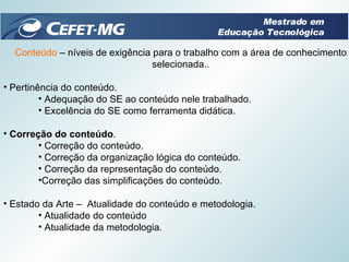 Conteúdo  – níveis de exigência para o trabalho com a área de conhecimento selecionada.. Pertinência do conteúdo. Adequação do SE ao conteúdo nele trabalhado. Excelência do SE como ferramenta didática. Correção do conteúdo .  Correção do conteúdo. Correção da organização lógica do conteúdo. Correção da representação do conteúdo. Correção das simplificações do conteúdo. Estado da Arte –  Atualidade do conteúdo e metodologia. Atualidade do conteúdo  Atualidade da metodologia. Mestrado em Educação Tecnológica 