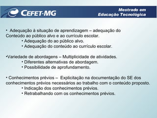 Adequação à situação de aprendizagem – adequação do Conteúdo ao público alvo e ao currículo escolar.  Adequação do ao público alvo.  Adequação do conteúdo ao currículo escolar. Variedade de abordagens – Multiplicidade de atividades. Diferentes alternativas de abordagem. Possibilidade de aprofundamento. Conhecimentos prévios –  Explicitação na documentação do SE dos conhecimentos prévios necessários ao trabalho com o conteúdo proposto. Indicação dos conhecimentos prévios. Retrabalhando com os conhecimentos prévios. Mestrado em Educação Tecnológica 