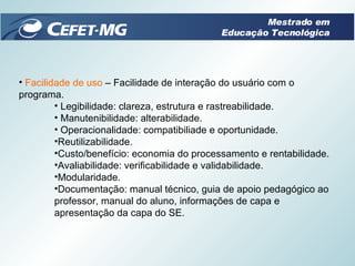 Facilidade de uso  – Facilidade de interação do usuário com o programa. Legibilidade: clareza, estrutura e rastreabilidade. Manutenibilidade: alterabilidade. Operacionalidade: compatibiliade e oportunidade. Reutilizabilidade. Custo/benefício: economia do processamento e rentabilidade. Avaliabilidade: verificabilidade e validabilidade. Modularidade. Documentação: manual técnico, guia de apoio pedagógico ao professor, manual do aluno, informações de capa e apresentação da capa do SE. Mestrado em Educação Tecnológica 