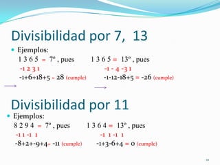 Divisibilidad por 7,  13Ejemplos:    1 3 6 5  =  7º , pues         1 3 6 5 =  13º , pues -1 2 3 1 			   -1 - 4 -3 1	 -1+6+18+5 = 28 (cumple)            -1-12-18+5 = -26 (cumple)10Divisibilidad por 11Ejemplos:    8 2 9 4  =  7º , pues         1 3 6 4 =  13º , pues -1 1 -1  1 			   -1  1 -1  1	 -8+2+-9+4= -11 (cumple)           -1+3-6+4 = 0 (cumple)