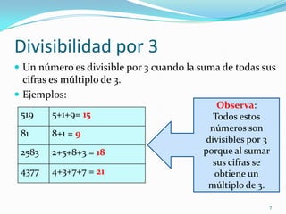 Divisibilidad por 3Un número es divisible por 3 cuando la suma de todas sus cifras es múltiplo de 3.Ejemplos:7Observa:Todos estos números son divisibles por 3 porque al sumar sus cifras se obtiene un múltiplo de 3.
