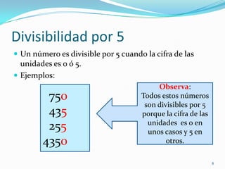 Divisibilidad por 5Un número es divisible por 5 cuando la cifra de las unidades es 0 ó 5.Ejemplos:8Observa:Todos estos números son divisibles por 5 porque la cifra de las unidades  es 0 en unos casos y 5 en otros.  750  435  2554350