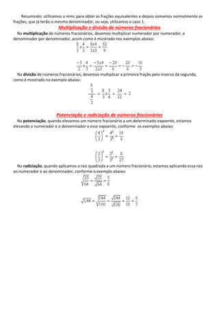 Resumindo: utilizamos o mmc para obter as frações equivalentes e depois somamos normalmente as
frações, que já terão o mesmo denominador, ou seja, utilizamos o caso 1.
Multiplicação e divisão de números fracionários
Na multiplicação de números fracionários, devemos multiplicar numerador por numerador, e
denominador por denominador, assim como é mostrado nos exemplos abaixo:
Na divisão de números fracionários, devemos multiplicar a primeira fração pelo inverso da segunda,
como é mostrado no exemplo abaixo:
Potenciação e radiciação de números fracionários
Na potenciação, quando elevamos um número fracionário a um determinado expoente, estamos
elevando o numerador e o denominador a esse expoente, conforme os exemplos abaixo:
Na radiciação, quando aplicamos a raiz quadrada a um número fracionário, estamos aplicando essa raiz
ao numerador e ao denominador, conforme o exemplo abaixo:
 