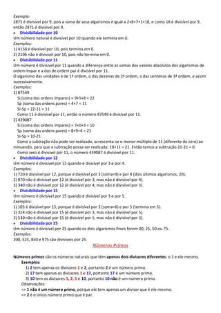 Exemplo:
2871 é divisível por 9, pois a soma de seus algarismos é igual a 2+8+7+1=18, e como 18 é divisível por 9,
então 2871 é divisível por 9.
 Divisibilidade por 10
Um número natural é divisível por 10 quando ele termina em 0.
Exemplos:
1) 4150 é divisível por 10, pois termina em 0.
2) 2106 não é divisível por 10, pois não termina em 0.
 Divisibilidade por 11
Um número é divisível por 11 quando a diferença entre as somas dos valores absolutos dos algarismos de
ordem ímpar e a dos de ordem par é divisível por 11.
O algarismo das unidades é de 1ª ordem, o das dezenas de 2ª ordem, o das centenas de 3ª ordem, e assim
sucessivamente.
Exemplos:
1) 87549
Si (soma das ordens ímpares) = 9+5+8 = 22
Sp (soma das ordens pares) = 4+7 = 11
Si-Sp = 22-11 = 11
Como 11 é divisível por 11, então o número 87549 é divisível por 11.
2) 439087
Si (soma das ordens ímpares) = 7+0+3 = 10
Sp (soma das ordens pares) = 8+9+4 = 21
Si-Sp = 10-21
Como a subtração não pode ser realizada, acrescenta-se o menor múltiplo de 11 (diferente de zero) ao
minuendo, para que a subtração possa ser realizada: 10+11 = 21. Então temos a subtração 21-21 = 0.
Como zero é divisível por 11, o número 439087 é divisível por 11.
 Divisibilidade por 12
Um número é divisível por 12 quando é divisível por 3 e por 4.
Exemplos:
1) 720 é divisível por 12, porque é divisível por 3 (soma=9) e por 4 (dois últimos algarismos, 20).
2) 870 não é divisível por 12 (é divisível por 3, mas não é divisível por 4).
3) 340 não é divisível por 12 (é divisível por 4, mas não é divisível por 3).
 Divisibilidade por 15
Um número é divisível por 15 quando é divisível por 3 e por 5.
Exemplos:
1) 105 é divisível por 15, porque é divisível por 3 (soma=6) e por 5 (termina em 5).
2) 324 não é divisível por 15 (é divisível por 3, mas não é divisível por 5).
3) 530 não é divisível por 15 (é divisível por 5, mas não é divisível por 3).
 Divisibilidade por 25
Um número é divisível por 25 quando os dois algarismos finais forem 00, 25, 50 ou 75.
Exemplos:
200, 525, 850 e 975 são divisíveis por 25.
Números Primos
Números primos são os números naturais que têm apenas dois divisores diferentes: o 1 e ele mesmo.
Exemplos:
1) 2 tem apenas os divisores 1 e 2, portanto 2 é um número primo.
2) 17 tem apenas os divisores 1 e 17, portanto 17 é um número primo.
3) 10 tem os divisores 1, 2, 5 e 10, portanto 10 não é um número primo.
Observações:
=> 1 não é um número primo, porque ele tem apenas um divisor que é ele mesmo.
=> 2 é o único número primo que é par.
 