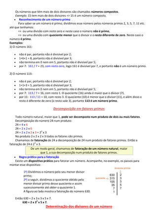 Os números que têm mais de dois divisores são chamados números compostos.
Exemplo: 15 tem mais de dois divisores => 15 é um número composto.
 Reconhecimento de um número primo
Para saber se um número é primo, dividimos esse número pelos números primos 2, 3, 5, 7, 11 etc.
até que tenhamos:
=> ou uma divisão com resto zero e neste caso o número não é primo,
=> ou uma divisão com quociente menor que o divisor e o resto diferente de zero. Neste caso o
número é primo.
Exemplos:
1) O número 161:
 não é par, portanto não é divisível por 2;
 1+6+1 = 8, portanto não é divisível por 3;
 não termina em 0 nem em 5, portanto não é divisível por 5;
 por 7: 161 / 7 = 23, com resto zero, logo 161 é divisível por 7, e portanto não é um número primo.
2) O número 113:
 não é par, portanto não é divisível por 2;
 1+1+3 = 5, portanto não é divisível por 3;
 não termina em 0 nem em 5, portanto não é divisível por 5;
 por 7: 113 / 7 = 16, com resto 1. O quociente (16) ainda é maior que o divisor (7).
 por 11: 113 / 11 = 10, com resto 3. O quociente (10) é menor que o divisor (11), e além disso o
resto é diferente de zero (o resto vale 3), portanto 113 é um número primo.
Decomposição em fatores primos
Todo número natural, maior que 1, pode ser decomposto num produto de dois ou mais fatores.
Decomposição do número 24 num produto:
24 = 4 x 6
24 = 2 x 2 x 6
24 = 2 x 2 x 2 x 3 = 23
x 3
No produto 2 x 2 x 2 x 3 todos os fatores são primos.
Chamamos de fatoração de 24 a decomposição de 24 num produto de fatores primos. Então a
fatoração de 24 é 23
x 3.
De um modo geral, chamamos de fatoração de um número natural, maior
que 1, a sua decomposição num produto de fatores primos.
 Regra prática para a fatoração
Existe um dispositivo prático para fatorar um número. Acompanhe, no exemplo, os passos para
montar esse dispositivo:
1º) Dividimos o número pelo seu menor divisor
primo;
2º) a seguir, dividimos o quociente obtido pelo
menor divisor primo desse quociente e assim
sucessivamente até obter o quociente 1.
A figura ao lado mostra a fatoração do número 630.
Então 630 = 2 x 3 x 3 x 5 x 7.
630 = 2 x 32
x 5 x 7.
Determinação dos divisores de um número
 