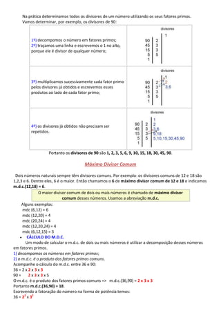 Na prática determinamos todos os divisores de um número utilizando os seus fatores primos.
Vamos determinar, por exemplo, os divisores de 90:
1º) decompomos o número em fatores primos;
2º) traçamos uma linha e escrevemos o 1 no alto,
porque ele é divisor de qualquer número;
3º) multiplicamos sucessivamente cada fator primo
pelos divisores já obtidos e escrevemos esses
produtos ao lado de cada fator primo;
4º) os divisores já obtidos não precisam ser
repetidos.
Portanto os divisores de 90 são 1, 2, 3, 5, 6, 9, 10, 15, 18, 30, 45, 90.
Máximo Divisor Comum
Dois números naturais sempre têm divisores comuns. Por exemplo: os divisores comuns de 12 e 18 são
1,2,3 e 6. Dentre eles, 6 é o maior. Então chamamos o 6 de máximo divisor comum de 12 e 18 e indicamos
m.d.c.(12,18) = 6.
O maior divisor comum de dois ou mais números é chamado de máximo divisor
comum desses números. Usamos a abreviação m.d.c.
Alguns exemplos:
mdc (6,12) = 6
mdc (12,20) = 4
mdc (20,24) = 4
mdc (12,20,24) = 4
mdc (6,12,15) = 3
 CÁLCULO DO M.D.C.
Um modo de calcular o m.d.c. de dois ou mais números é utilizar a decomposição desses números
em fatores primos.
1) decompomos os números em fatores primos;
2) o m.d.c. é o produto dos fatores primos comuns.
Acompanhe o cálculo do m.d.c. entre 36 e 90:
36 = 2 x 2 x 3 x 3
90 = 2 x 3 x 3 x 5
O m.d.c. é o produto dos fatores primos comuns => m.d.c.(36,90) = 2 x 3 x 3
Portanto m.d.c.(36,90) = 18.
Escrevendo a fatoração do número na forma de potência temos:
36 = 22
x 32
 