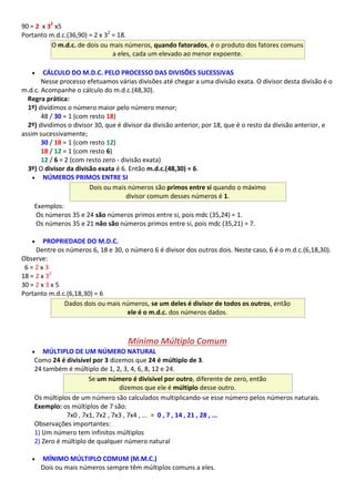 90 = 2 x 32
x5
Portanto m.d.c.(36,90) = 2 x 32
= 18.
O m.d.c. de dois ou mais números, quando fatorados, é o produto dos fatores comuns
a eles, cada um elevado ao menor expoente.
 CÁLCULO DO M.D.C. PELO PROCESSO DAS DIVISÕES SUCESSIVAS
Nesse processo efetuamos várias divisões até chegar a uma divisão exata. O divisor desta divisão é o
m.d.c. Acompanhe o cálculo do m.d.c.(48,30).
Regra prática:
1º) dividimos o número maior pelo número menor;
48 / 30 = 1 (com resto 18)
2º) dividimos o divisor 30, que é divisor da divisão anterior, por 18, que é o resto da divisão anterior, e
assim sucessivamente;
30 / 18 = 1 (com resto 12)
18 / 12 = 1 (com resto 6)
12 / 6 = 2 (com resto zero - divisão exata)
3º) O divisor da divisão exata é 6. Então m.d.c.(48,30) = 6.
 NÚMEROS PRIMOS ENTRE SI
Dois ou mais números são primos entre si quando o máximo
divisor comum desses números é 1.
Exemplos:
Os números 35 e 24 são números primos entre si, pois mdc (35,24) = 1.
Os números 35 e 21 não são números primos entre si, pois mdc (35,21) = 7.
 PROPRIEDADE DO M.D.C.
Dentre os números 6, 18 e 30, o número 6 é divisor dos outros dois. Neste caso, 6 é o m.d.c.(6,18,30).
Observe:
6 = 2 x 3
18 = 2 x 32
30 = 2 x 3 x 5
Portanto m.d.c.(6,18,30) = 6
Dados dois ou mais números, se um deles é divisor de todos os outros, então
ele é o m.d.c. dos números dados.
Mínimo Múltiplo Comum
 MÚLTIPLO DE UM NÚMERO NATURAL
Como 24 é divisível por 3 dizemos que 24 é múltiplo de 3.
24 também é múltiplo de 1, 2, 3, 4, 6, 8, 12 e 24.
Se um número é divisível por outro, diferente de zero, então
dizemos que ele é múltiplo desse outro.
Os múltiplos de um número são calculados multiplicando-se esse número pelos números naturais.
Exemplo: os múltiplos de 7 são:
7x0 , 7x1, 7x2 , 7x3 , 7x4 , ... = 0 , 7 , 14 , 21 , 28 , ...
Observações importantes:
1) Um número tem infinitos múltiplos
2) Zero é múltiplo de qualquer número natural
 MÍNIMO MÚLTIPLO COMUM (M.M.C.)
Dois ou mais números sempre têm múltiplos comuns a eles.
 
