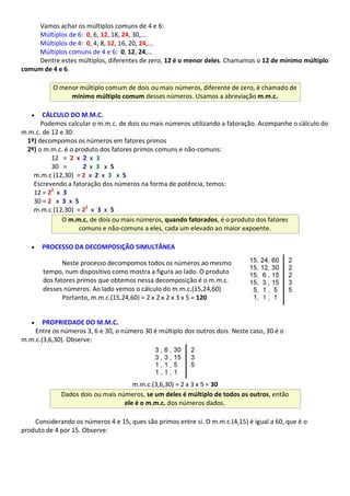Vamos achar os múltiplos comuns de 4 e 6:
Múltiplos de 6: 0, 6, 12, 18, 24, 30,...
Múltiplos de 4: 0, 4, 8, 12, 16, 20, 24,...
Múltiplos comuns de 4 e 6: 0, 12, 24,...
Dentre estes múltiplos, diferentes de zero, 12 é o menor deles. Chamamos o 12 de mínimo múltiplo
comum de 4 e 6.
O menor múltiplo comum de dois ou mais números, diferente de zero, é chamado de
mínimo múltiplo comum desses números. Usamos a abreviação m.m.c.
 CÁLCULO DO M.M.C.
Podemos calcular o m.m.c. de dois ou mais números utilizando a fatoração. Acompanhe o cálculo do
m.m.c. de 12 e 30:
1º) decompomos os números em fatores primos
2º) o m.m.c. é o produto dos fatores primos comuns e não-comuns:
12 = 2 x 2 x 3
30 = 2 x 3 x 5
m.m.c (12,30) = 2 x 2 x 3 x 5
Escrevendo a fatoração dos números na forma de potência, temos:
12 = 22
x 3
30 = 2 x 3 x 5
m.m.c (12,30) = 22
x 3 x 5
O m.m.c. de dois ou mais números, quando fatorados, é o produto dos fatores
comuns e não-comuns a eles, cada um elevado ao maior expoente.
 PROCESSO DA DECOMPOSIÇÃO SIMULTÂNEA
Neste processo decompomos todos os números ao mesmo
tempo, num dispositivo como mostra a figura ao lado. O produto
dos fatores primos que obtemos nessa decomposição é o m.m.c.
desses números. Ao lado vemos o cálculo do m.m.c.(15,24,60)
Portanto, m.m.c.(15,24,60) = 2 x 2 x 2 x 3 x 5 = 120
 PROPRIEDADE DO M.M.C.
Entre os números 3, 6 e 30, o número 30 é múltiplo dos outros dois. Neste caso, 30 é o
m.m.c.(3,6,30). Observe:
m.m.c.(3,6,30) = 2 x 3 x 5 = 30
Dados dois ou mais números, se um deles é múltiplo de todos os outros, então
ele é o m.m.c. dos números dados.
Considerando os números 4 e 15, ques são primos entre si. O m.m.c.(4,15) é igual a 60, que é o
produto de 4 por 15. Observe:
 