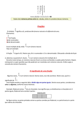 m.m.c.(4,15) = 2 x 2 x 3 x 5 = 60
Dados dois números primos entre si, o m.m.c. deles é o produto desses números.
Frações
O símbolo significa a:b, sendo a e b números naturais e b diferente de zero.
Chamamos:
de fração;
a de numerador;
b de denominador.
Se a é múltiplo de b, então é um número natural.
Veja um exemplo:
A fração é igual a 8:2. Neste caso, 8 é o numerador e 2 é o denominador. Efetuando a divisão de 8 por
2, obtemos o quociente 4. Assim, é um número natural e 8 é múltiplo de 2.
Durante muito tempo, os números naturais foram os únicos conhecidos e usados pelos homens. Depois
começaram a surgir questões que não poderiam ser resolvidas com números naturais. Então surgiu o
conceito de número fracionário.
O significado de uma fração
Algumas vezes, é um número natural. Outras vezes, isso não acontece. Neste caso, qual é o
significado de ?
Uma fração envolve a seguinte idéia: dividir algo em partes iguais. Dentre essas partes, consideramos
uma ou algumas, conforme nosso interesse.
Exemplo: Roberval comeu de um chocolate. Isso significa que, se dividíssemos o chocolate em 4
partes iguais, Roberval teria comido 3 partes:
Na figura acima, as partes pintadas seriam as partes comidas por Roberval, e a parte branca é a parte
que sobrou do chocolate.
 