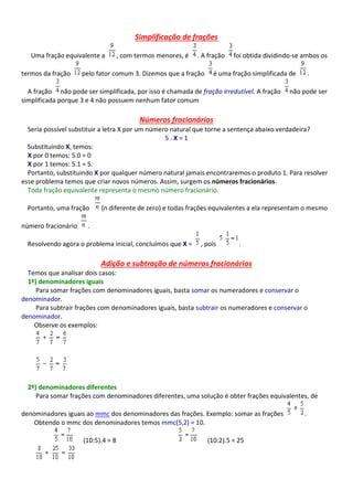 Simplificação de frações
Uma fração equivalente a , com termos menores, é . A fração foi obtida dividindo-se ambos os
termos da fração pelo fator comum 3. Dizemos que a fração é uma fração simplificada de .
A fração não pode ser simplificada, por isso é chamada de fração irredutível. A fração não pode ser
simplificada porque 3 e 4 não possuem nenhum fator comum
Números fracionários
Seria possível substituir a letra X por um número natural que torne a sentença abaixo verdadeira?
5 . X = 1
Substituindo X, temos:
X por 0 temos: 5.0 = 0
X por 1 temos: 5.1 = 5.
Portanto, substituindo X por qualquer número natural jamais encontraremos o produto 1. Para resolver
esse problema temos que criar novos números. Assim, surgem os números fracionários.
Toda fração equivalente representa o mesmo número fracionário.
Portanto, uma fração (n diferente de zero) e todas frações equivalentes a ela representam o mesmo
número fracionário .
Resolvendo agora o problema inicial, concluímos que X = , pois .
Adição e subtração de números fracionários
Temos que analisar dois casos:
1º) denominadores iguais
Para somar frações com denominadores iguais, basta somar os numeradores e conservar o
denominador.
Para subtrair frações com denominadores iguais, basta subtrair os numeradores e conservar o
denominador.
Observe os exemplos:
2º) denominadores diferentes
Para somar frações com denominadores diferentes, uma solução é obter frações equivalentes, de
denominadores iguais ao mmc dos denominadores das frações. Exemplo: somar as frações .
Obtendo o mmc dos denominadores temos mmc(5,2) = 10.
(10:5).4 = 8 (10:2).5 = 25
 