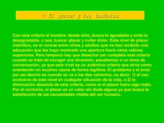 1  El  placer  y  los  instintos Con este criterio el hombre, desde niño, busca lo agradable y evita lo desagradable, o sea, buscar placer y evitar dolor. Este nivel de placer instintivo, es el normal entre niños y adultos que no han recibido una educación que les haya mostrado una apertura hacia otros valores superiores. Pero tampoco hay que desechar por completo este criterio cuando se trata de escoger una diversión, pasatiempo o un tema de conversación, ya que este nivel es un auténtico criterio que sirve como orientación en muchos casos de forma legítima. El problema o el error por así decirlo es cuando se va a los dos extremos, es decir, 1) el uso exclusivo de este nivel en cualquier situación de la vida, o 2) la eliminación absoluta de este criterio, como si el placer fuera algo malo. Por el contrario, el placer es un valor sin duda alguna ya que busca la satisfacción de las necesidades vitales del ser humano.   