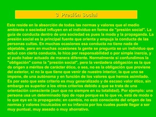 3  Presión Social Este reside en la absorción de todas las normas y valores que el medio ambiente o sociedad influyen en el individuo en forma de "presión social". La guía de conducta dentro de una sociedad es pues la moda y la propaganda. La presión social es la principal fuente que orienta y empuja la conducta de las personas cultas. En muchas ocasiones esa conducta no tiene nada de objetable, pero en muchas ocasiones la gente se pregunta se un individuo que actuó con cierta conducta, lo hico por responsabilidad o por simple inercia, y si pudo haber actuado de manera diferente. Normalmente si confundimos la "obligación" como la "presión social", pero la verdadera obligación es la que da origen a méritos de carácter ético, o sea, no es la obligación que proviene del exterior, si no la que tiene que venir de nuestro interior, la que uno se impone, de una autónoma y en función de los valores que hemos asimilado. Es por esto que este criterio es muy generalizado y de escaso valor ético, sin embargo es superior a los otros criterios debido a que se trata de una orientación consciente (aun que no siempre en su totalidad). Por ejemplo: una persona usa un determinado tipo de ropa porque es lo que ve, está de moda o lo que oye en la propagando; en cambio, no está consciente del origen de las normas y valores inculcados en su infancia por los cuales puede llegar a ser muy puntual, muy aseado o muy ahorrativo.   