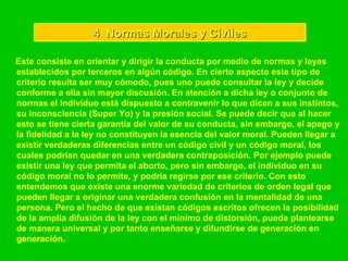4  Normas Morales y Civiles Este consiste en orientar y dirigir la conducta por medio de normas y leyes establecidos por terceros en algún código. En cierto aspecto este tipo de criterio resulta ser muy cómodo, pues uno puede consultar la ley y decide conforme a ella sin mayor discusión. En atención a dicha ley o conjunto de normas el individuo está dispuesto a contravenir lo que dicen a sus instintos, su inconsciencia (Super Yo) y la presión social. Se puede decir que al hacer esto se tiene cierta garantía del valor de su conducta, sin embargo, el apego y la fidelidad a la ley no constituyen la esencia del valor moral. Pueden llegar a existir verdaderas diferencias entre un código civil y un código moral, los cuales podrían quedar en una verdadera contraposición. Por ejemplo puede existir una ley que permita el aborto, pero sin embargo, el individuo en su código moral no lo permite, y podría regirse por ese criterio. Con esto entendemos que existe una enorme variedad de criterios de orden legal que pueden llegar a originar una verdadera confusión en la mentalidad de una persona. Pero el hecho de que existan códigos escritos ofrecen la posibilidad de la amplia difusión de la ley con el mínimo de distorsión, puede plantearse de manera universal y por tanto enseñarse y difundirse de generación en generación.  