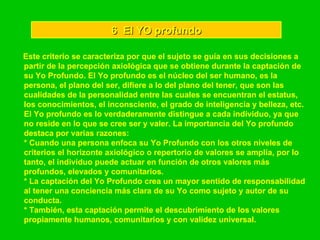 6  El YO profundo Este criterio se caracteriza por que el sujeto se guía en sus decisiones a partir de la percepción axiológica que se obtiene durante la captación de su Yo Profundo. El Yo profundo es el núcleo del ser humano, es la persona, el plano del ser, difiere a lo del plano del tener, que son las cualidades de la personalidad entre las cuales se encuentran el estatus, los conocimientos, el inconsciente, el grado de inteligencia y belleza, etc. El Yo profundo es lo verdaderamente distingue a cada individuo, ya que no reside en lo que se cree ser y valer. La importancia del Yo profundo destaca por varias razones: * Cuando una persona enfoca su Yo Profundo con los otros niveles de criterios el horizonte axiológico o repertorio de valores se amplía, por lo tanto, el individuo puede actuar en función de otros valores más profundos, elevados y comunitarios. * La captación del Yo Profundo crea un mayor sentido de responsabilidad al tener una conciencia más clara de su Yo como sujeto y autor de su conducta. * También, esta captación permite el descubrimiento de los valores propiamente humanos, comunitarios y con validez universal. 