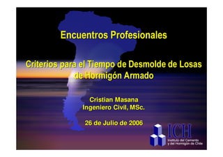 Encuentros Profesionales

Criterios para el Tiempo de Desmolde de Losas
             de Hormigón Armado

                Cristian Masana
              Ingeniero Civil, MSc.

               26 de Julio de 2006

   ICH