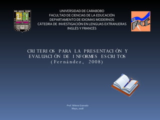 CRITERIOS PARA LA PRESENTACIÓN Y EVALUACIÓN DE INFORMES ESCRITOS (Fernández, 2008) UNIVERSIDAD DE CARABOBO FACULTAD DE CIENCIAS DE LA EDUCACIÓN DEPARTAMENTO DE IDIOMAS MODERNOS CÁTEDRA DE  INVESTIGACIÓN EN LENGUAS EXTRANJERAS INGLÉS Y FRANCÉS Prof. Milena Granado Mayo, 2008 