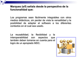 La reusabilidad, la flexibilidad y la interoperabilidad son aspectos que también deben tomarse en cuanta para el logro de un apropiado MDC. Los programas sean fácilmente integrables con otros medios didácticos, sin perder de vista la versatilidad y la posibilidad de adaptar el software a los diferentes contextos en el cual sea usado. Marques (s/f) señala desde la perspectiva de la funcionalidad que: 