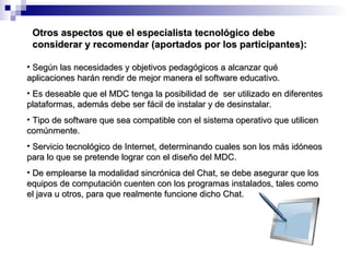Otros aspectos que el especialista tecnológico debe considerar y recomendar (aportados por los participantes): Según las necesidades y objetivos pedagógicos a alcanzar qué aplicaciones harán rendir de mejor manera el software educativo. Es deseable que el MDC tenga la posibilidad de  ser utilizado en diferentes plataformas, además debe ser fácil de instalar y de desinstalar.  Tipo de software que sea compatible con el sistema operativo que utilicen comúnmente. Servicio tecnológico de Internet, determinando cuales son los más idóneos para lo que se pretende lograr con el diseño del MDC. De emplearse la modalidad sincrónica del Chat, se debe asegurar que los equipos de computación cuenten con los programas instalados, tales como el java u otros, para que realmente funcione dicho Chat. 