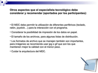 El MDC debe permitir la utilización de diferentes periféricos (teclado, ratón, joystick…) para la interacción con el programa. Considerar la posibilidad de impresión de los datos en papel. El tamaño de los archivos, para algunas listas de distribución. Los formatos de archivo que se manejen también son importantes, para imágenes se recomienda usar jpg o gif que son los que mantienen mejor la calidad con el menor peso.  Cuidar la arquitectura del MDC. Otros aspectos que el especialista tecnológico debe considerar y recomendar (aportados por los participantes): 