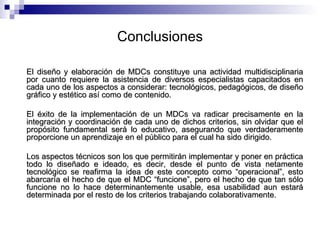 Conclusiones El diseño y elaboración de MDCs constituye una actividad multidisciplinaria por cuanto requiere la asistencia de diversos especialistas capacitados en cada uno de los aspectos a considerar: tecnológicos, pedagógicos, de diseño gráfico y estético así como de contenido.  El éxito de la implementación de un MDCs va radicar precisamente en la integración y coordinación de cada uno de dichos criterios, sin olvidar que el propósito fundamental será lo educativo, asegurando que verdaderamente proporcione un aprendizaje en el público para el cual ha sido dirigido. Los aspectos técnicos son los que permitirán implementar y poner en práctica todo lo diseñado e ideado, es decir, d esde el punto de vista netamente tecnológico se reafirma la idea de este concepto como “operacional”, esto abarcaría el hecho de que el MDC “funcione”, pero el hecho de que tan sólo funcione no lo hace determinantemente usable, esa usabilidad aun estará determinada por el resto de los criterios trabajando colaborativamente.  