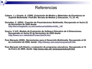 Referencias Cabero, J. y Duarte, A. (1999).  Evaluación de Medios y Materiales de Enseñanza en Soporte Multimedia . Píxel-Bit. Revista de Medios y Educación, 13, 23- 45. González, C. (2002).  Creación de Presentaciones Multimedia . Recuperado en fecha 22 de Noviembre de 2008 desde:  http://tecnologiaedu.us.es/cuestionario/bibliovir/dic_1df   Guerra, V (s/f).  Modelo de Evaluación de Software Educativo de 4 Dimensiones . Recuperado en fecha 22 de Noviembre de 2008 desde:  http://www.ucv.ve/edutec/Ponencias/34.doc Pere Marqués (2000).  Herramientas para el Desarrollo Multimedia . Recuperado el 22 de noviembre de 2008, desde:  http://dewey.uab.es/pmarques/soft.htm Pere Marqués (s/f) Diseño y evaluación de programas educativos. Recuperado el 10 de Enero de 2009, desde:  http://www.xtec.es/~pmarques/edusoft.htm 