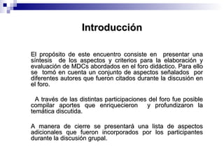 Introducción El propósito de este encuentro consiste en  presentar una síntesis  de los aspectos y criterios para la elaboración y evaluación de MDCs abordados en el foro didáctico. Para ello se  tomó en cuenta un conjunto de aspectos señalados  por diferentes autores que fueron citados durante la discusión en el foro. A través de las distintas participaciones del foro fue posible compilar aportes que enriquecieron  y profundizaron la temática discutida. A manera de cierre se presentará una lista de aspectos adicionales que fueron incorporados por los participantes durante la discusión grupal. 
