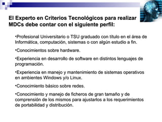 El Experto en Criterios Tecnológicos para realizar MDCs debe contar con el siguiente perfil: Profesional Universitario o TSU graduado con título en el área de Informática, computación, sistemas o con algún estudio a fin. Conocimientos sobre hardware. Experiencia en desarrollo de software en distintos lenguajes de programación. Experiencia en manejo y mantenimiento de sistemas operativos en ambientes Windows y/o Linux. Conocimiento básico sobre redes. Conocimiento y manejo de ficheros de gran tamaño y de comprensión de los mismos para ajustarlos a los requerimientos de portabilidad y distribución. 