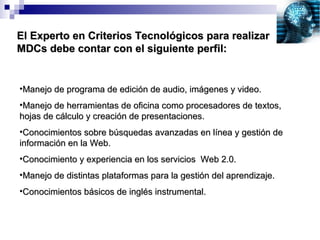 El Experto en Criterios Tecnológicos para realizar MDCs debe contar con el siguiente perfil: Manejo de programa de edición de audio, imágenes y video. Manejo de herramientas de oficina como procesadores de textos, hojas de cálculo y creación de presentaciones. Conocimientos sobre búsquedas avanzadas en línea y gestión de información en la Web. Conocimiento y experiencia en los servicios  Web 2.0. Manejo de distintas plataformas para la gestión del aprendizaje. Conocimientos básicos de inglés instrumental. 