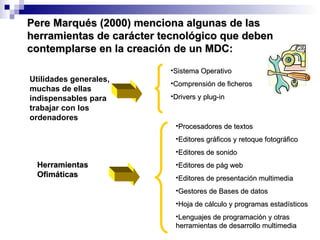Pere Marqués (2000) menciona algunas de las herramientas de carácter tecnológico que deben contemplarse en la creación de un MDC: Utilidades generales, muchas de ellas indispensables para trabajar con los ordenadores Sistema Operativo Comprensión de ficheros Drivers y plug-in Procesadores de textos Editores gráficos y retoque fotográfico Editores de sonido Editores de pág web Editores de presentación multimedia Gestores de Bases de datos Hoja de cálculo y programas estadísticos Lenguajes de programación y otras herramientas de desarrollo multimedia Herramientas  Ofimáticas 