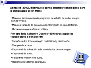 González (2002), distingue algunos criterios tecnológicos para la elaboración de un MDC: Manejo e incorporación de programas de edición de audio, imagen, sonido y video. Manejo avanzado de búsqueda de información en la red Internet. Herramientas para office en el Web. Por otro lado Cabero y Duarte (1999) otros aspectos tecnológicos a considerar: Tamaño de los ficheros (según portabilidad y distribución). Tiempos de acceso. Capacidad de animación y de movimientos de una imagen. Capacidad de audio. Calidad de imagen y de audio. Opciones de sistemas operativos. 