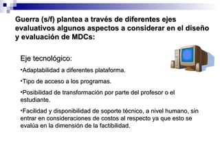 Eje tecnológico: Adaptabilidad a diferentes plataforma. Tipo de acceso a los programas. Posibilidad de transformación por parte del profesor o el estudiante. Facilidad y disponibilidad de soporte técnico, a nivel humano, sin entrar en consideraciones de costos al respecto ya que esto se evalúa en la dimensión de la factibilidad. Guerra (s/f) plantea a través de diferentes ejes evaluativos algunos aspectos a considerar en el diseño y evaluación de MDCs: 