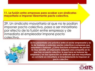 11. La fusión entre empresas para acabar con sindicatos
mayoritario e imponer libremente pacto colectivo.
29. Un sindicato mayoritario al que no le podían
imponer pacto colectivo, pasa a ser minoritario
por efecto de la fusión entre empresas y de
inmediato el empleador impone pacto
colectivo.
Se ha presentado una práctica entre el sector empresarial y es
la de trasladar o extender pactos colectivos a empresas que
adquieren o fusionan. ¿Cómo funciona el traslado de pactos?
Es muy sencillo, el empresario adquiere una compañía en la
que hay un pacto colectivo, lo que hace es fusionar las
empresas y en esa operación un sindicato que era mayoritario
se convierte en minoritario e inmediatamente le imponen el
pacto colectivo
 