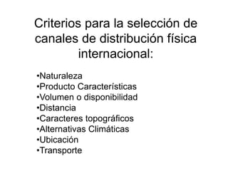 Criterios para la selección de
canales de distribución física
internacional:
•Naturaleza
•Producto Características
•Volumen o disponibilidad
•Distancia
•Caracteres topográficos
•Alternativas Climáticas
•Ubicación
•Transporte
 