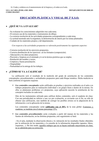 16. Cuida y colabora en el mantenimiento de la limpieza y el orden en el aula. 
I.E.S. ALCARIA (PUBLA DEL RIO) DEPARTAMENTO DE DIBUJO 
CURSO 2014/2015 
EDUCACIÓN PLÁSTICA Y VISUAL DE 2º E.S.O. 
· ¿QUÉ SE VA A EVALUAR? 
- Se evaluaran los conocimientos adquiridos tras cada tema. 
- El correcto uso de los materiales e instrumentos de dibujo. 
- La correcta resolución de las actividades propuestas correspondientes a cada tema. 
- La actitud mostrada ante la asignatura, la demostración de interés por los temas planteados. 
- Cuidado de los materiales propios y del departamento. 
Con respecto a las actividades propuestas se valorarán positivamente los siguientes aspectos: 
- Correcta resolución de los ejercicios propuestos. 
- Correcta distribución de los ejercicios en los formatos (composición). 
- Adecuación a los datos propuestos. 
- Precisión y limpieza en el entintado y/o en la técnica pictórica que se emplee. 
- Rotulación del nombre y textos. 
- Limpieza y buena presentación. 
- Originalidad. 
- Puntualidad en la entrega de los trabajos. 
· ¿CÓMO SE VA A CALIFICAR? 
La calificación será el resultado de la medición del grado de asimilación de los contenidos 
conceptuales, procedimentales y actitudinales propuestos para cada bloque temático. Dicha medición se 
hará conforme al siguiente esquema: 
 Los contenidos conceptuales serán calificados en pruebas y ejercicios realizados en el aula o en 
trabajos propuestos para su realización (individual o en grupo) fuera o dentro de la misma. En 
ellos se plantearan problemas y/o propuestas, cuya aplicación necesite la asimilación de los 
conceptos incluidos en cada tema. 
Otro de los instrumentos utilizado para calificar dichos contenidos, será el cuaderno de clase. 
Con una periodicidad no inferior a una vez por evaluación, se revisarán con el fin, no sólo de 
obtener una calificación, sino también de corregir los posibles errores en la adquisición de la 
información o en la aplicación de la misma. 
Los contenidos conceptuales serán calificados con el 30% de la nota global. Exámenes y 
cuaderno, se medirán con el mismo porcentaje 15%. 
 Los contenidos procedimentales serán evaluados a partir del manejo de los materiales y las 
fuentes de información, en las distintas propuestas, este seguimiento se hará: 
- En el aula, mediante la observación directa y la valoración de los resultados finales obtenidos 
por la utilización de los materiales y la consulta de la información disponible (apuntes, libros, 
esquemas,...). De éste modo, aquellos trabajos que no se hayan realizado mayormente en clase, 
no se admitirán para su corrección. 
 