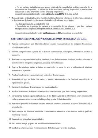 - En los trabajos individuales o en grupo, midiendo la capacidad de análisis, consulta de la 
documentación disponible, la utilización de los materiales, orden y limpieza en la presentación, 
adecuación al tema propuesto, calidad estética y originalidad. 
Los contenidos procedimentales serán calificados con el 50% de la nota global. 
 Los contenidos actitudinales, serán medidos fundamentalmente a través de la observación directa y 
la demostración de interés por los temas planteados reflejados en tres criterios: 
- La falta de materiales y cuidado (0,5 pts) 
- Puntualidad en la entrega de trabajos y presentación de los mismos (1 pt). Los trabajos 
entregados fuera de plazo, serán penalizados al reducir la nota máxima al 5 
Los contenidos actitudinales serán calificados con el 20% respecto de la nota global 
CRITERIOS DE EVALUCIÓN EXIGIBLES PARA SUPERAR 2º DE E.S.O. 
1. Realiza composiciones con diferentes efectos visuales reconociendo en las imágenes los distintos 
principios perceptivos. 
2. Elabora composiciones a partir de su función comunicativa, descriptiva, informativa, estética o 
expresiva. 
3. Realiza trazados geométricos básicos mediante el uso de instrumentos de dibujo técnico, así como, la 
construcción de polígonos, tangencias, enlaces y curvas técnicas. 
4. Aprecia los distintos estilos artísticos reconociendo en obras de arte la utilización de distintos 
elementos de expresión. 
5. Analiza los elementos representativos y simbólicos de una imagen. 
6. Selecciona el tipo de línea, luz, color y textura, adecuándolas a la finalidad expresiva de la 
representación gráfica. 
7. Cambia el significado de una imagen por medio del color. 
8. Analiza la estructura de formas de la naturaleza, determinando ejes, direcciones y proporciones. 
9. Ser capaz de manejar algunas aplicaciones de las Tecnologías de la Información y la Comunicación 
en las propias creaciones como en la búsqueda y gestión de la información. 
10. Realiza un proyecto de volumen con una intención simbólica utilizando la técnica escultórica de la 
acumulación. 
11. Sabe manejar los distintos materiales e instrumentos adecuados a las diversas técnicas gráficas, 
plásticas y visuales. 
12. Es creativo y original en las actividades. 
13. Está atento, trabaja y aporta los materiales diariamente al aula. 
14. Cuidado y colaboración en el mantenimiento de la limpieza y el orden en el aula. 
 