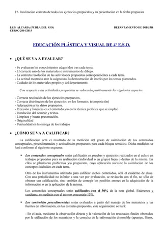 15. Realización correcta de todos los ejercicios propuestos y su presentación en la fecha propuesta 
I.E.S. ALCARIA (PUBLA DEL RIO) DEPARTAMENTO DE DIBUJO 
CURSO 2014/2015 
EDUCACIÓN PLÁSTICA Y VISUAL DE 4º E.S.O. 
· ¿QUÉ SE VA A EVALUAR? 
- Se evaluaran los conocimientos adquiridos tras cada tema. 
- El correcto uso de los materiales e instrumentos de dibujo. 
- La correcta resolución de las actividades propuestas correspondientes a cada tema. 
- La actitud mostrada ante la asignatura, la demostración de interés por los temas planteados. 
- Cuidado de los materiales propios y del departamento. 
Con respecto a las actividades propuestas se valorarán positivamente los siguientes aspectos: 
- Correcta resolución de los ejercicios propuestos. 
- Correcta distribución de los ejercicios en los formatos. (composición) 
- Adecuación a los datos propuestos. 
- Precisión y limpieza en el entintado y/o en la técnica pictórica que se emplee. 
- Rotulación del nombre y textos. 
- Limpieza y buena presentación. 
- Originalidad 
- Puntualidad en la entrega de los trabajos 
· ¿CÓMO SE VA A CALIFICAR? 
La calificación será el resultado de la medición del grado de asimilación de los contenidos 
conceptuales, procedimentales y actitudinales propuestos para cada bloque temático. Dicha medición se 
hará conforme al siguiente esquema: 
 Los contenidos conceptuales serán calificados en pruebas y ejercicios realizados en el aula o en 
trabajos propuestos para su realización (individual o en grupo) fuera o dentro de la misma. En 
ellos se plantearan problemas y/o propuestas, cuya aplicación necesite la asimilación de los 
conceptos incluidos en cada tema. 
Otro de los instrumentos utilizado para calificar dichos contenidos, será el cuaderno de clase. 
Con una periodicidad no inferior a una vez por evaluación, se revisarán con el fin, no sólo de 
obtener una calificación, sino también de corregir los posibles errores en la adquisición de la 
información o en la aplicación de la misma. 
Los contenidos conceptuales serán calificados con el 30% de la nota global. Exámenes y 
cuaderno, se medirán con el mismo porcentaje 15%. 
 Los contenidos procedimentales serán evaluados a partir del manejo de los materiales y las 
fuentes de información, en las distintas propuestas, este seguimiento se hará: 
- En el aula, mediante la observación directa y la valoración de los resultados finales obtenidos 
por la utilización de los materiales y la consulta de la información disponible (apuntes, libros, 
 