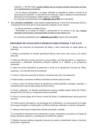 esquemas,...). De éste modo, aquellos trabajos que no se hayan realizado mayormente en clase, 
no se admitirán para su corrección. 
- En los trabajos individuales o en grupo, midiendo la capacidad de análisis, consulta de la 
documentación disponible, la utilización de los materiales, orden y limpieza en la presentación, 
adecuación al tema propuesto, calidad estética y originalidad. 
Los contenidos procedimentales serán calificados con el 50% de la nota global. 
 Los contenidos actitudinales, serán medidos fundamentalmente a través de la observación directa y 
la demostración de interés por los temas planteados reflejados en tres criterios: 
- La falta de materiales y cuidado (0,5 pts) 
- Puntualidad en la entrega de trabajos y presentación de los mismos (1 pt). Los trabajos 
entregados fuera de plazo, serán penalizados al reducir la nota máxima al 5 
Los contenidos actitudinales serán calificados con el 20% respecto de la nota global 
CRITERIOS DE EVALUCIÓN EXIGIBLES PARA SUPERAR 4º DE E.S.O. 
1. Maneja con corrección las herramientas del dibujo y saber conservarlas en estado óptimo de 
utilización. 
2. Realiza correctamente los trazados geométricos básicos, tanto rectas como curvas y los enlaces 
entre ellas. 
3. Utiliza los diferentes sistemas proyectivos convencionales, con fines descriptivos y compositivos, 
reconociendo y elaborando información suficiente mediante el S. Diédrico y las perspectivas 
elementales. 
4. Aplica las teorías elementales de proporción y escala en la reproducción (Teorema de Thales, 
cuadrícula,..) así como del resto de movimientos. 
5. Conoce y utiliza con corrección las técnicas elementales del color y la composición. 
6. Realiza tramas y estructuras modulares utilizando los distintos tipos de ritmos. 
7. Conoce y aplica las técnicas básicas de reproducción seriada (grabados, monotipos, estarcidos,...) 
utilizándolas para expresar ideas propias de forma creativa. 
8. Conoce y diferencia las distintas manifestaciones artísticas surgidas durante finales del S XIX y 
principios del S.XX (Ismos y Vanguardias) hasta la actualidad. 
9. Utiliza la sintaxis propia de las formas visuales del diseño y la publicidad para realizar proyectos 
concretos. 
10. Utiliza recursos informáticos y las tecnologías de la información y la comunicación en el campo 
de la imagen fotográfica, el diseño gráfico, el dibujo asistido por ordenador y la edición videográfica. 
11. Muestra interés hacia el trabajo bien realizado, presentado y acabado. 
12. Comprende la importancia de la organización en grupo, integrándose activamente en el grupo de 
trabajo, aportando soluciones y contribuyendo al resultado de conjunto. 
13. Realiza creaciones plásticas siguiendo el proceso de creación y demostrando valores e iniciativa, 
creatividad e imaginación. 
 