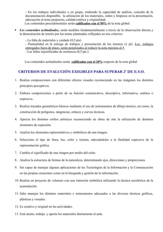 - En los trabajos individuales o en grupo, midiendo la capacidad de análisis, consulta de la 
documentación disponible, la utilización de los materiales, orden y limpieza en la presentación, 
adecuación al tema propuesto, calidad estética y originalidad. 
Los contenidos procedimentales serán calificados con el 50% de la nota global. 
 Los contenidos actitudinales, serán medidos fundamentalmente a través de la observación directa y 
la demostración de interés por los temas planteados reflejados en tres criterios: 
- La falta de materiales y cuidado (0,5 pts) 
- Puntualidad en la entrega de trabajos y presentación de los mismos (1 pt). Los trabajos 
entregados fuera de plazo, serán penalizados al reducir la nota máxima al 5 
- Las faltas injustificadas de asistencia (0,5 pts.) 
Los contenidos actitudinales serán calificados con el 20% respecto de la nota global 
CRITERIOS DE EVALUCIÓN EXIGIBLES PARA SUPERAR 2º DE E.S.O. 
1. Realiza composiciones con diferentes efectos visuales reconociendo en las imágenes los distintos 
principios perceptivos. 
2. Elabora composiciones a partir de su función comunicativa, descriptiva, informativa, estética o 
expresiva. 
3. Realiza trazados geométricos básicos mediante el uso de instrumentos de dibujo técnico, así como, la 
construcción de polígonos, tangencias, enlaces y curvas técnicas. 
4. Aprecia los distintos estilos artísticos reconociendo en obras de arte la utilización de distintos 
elementos de expresión. 
5. Analiza los elementos representativos y simbólicos de una imagen. 
6. Selecciona el tipo de línea, luz, color y textura, adecuándolas a la finalidad expresiva de la 
representación gráfica. 
7. Cambia el significado de una imagen por medio del color. 
8. Analiza la estructura de formas de la naturaleza, determinando ejes, direcciones y proporciones. 
9. Ser capaz de manejar algunas aplicaciones de las Tecnologías de la Información y la Comunicación 
en las propias creaciones como en la búsqueda y gestión de la información. 
10. Realiza un proyecto de volumen con una intención simbólica utilizando la técnica escultórica de la 
acumulación. 
11. Sabe manejar los distintos materiales e instrumentos adecuados a las diversas técnicas gráficas, 
plásticas y visuales. 
12. Es creativo y original en las actividades. 
13. Está atento, trabaja y aporta los materiales diariamente al aula. 
 